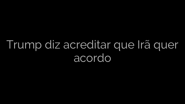 ​Trump diz acreditar que Irã quer acordo 